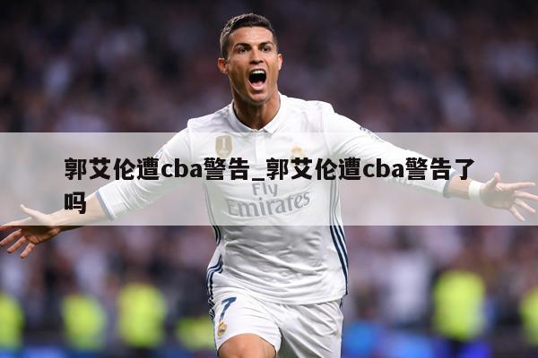 郭艾伦遭cba警告_郭艾伦遭cba警告了吗
