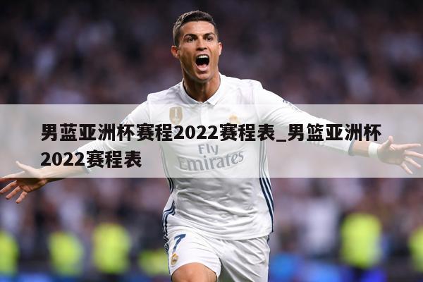 男蓝亚洲杯赛程2022赛程表_男篮亚洲杯2022赛程表