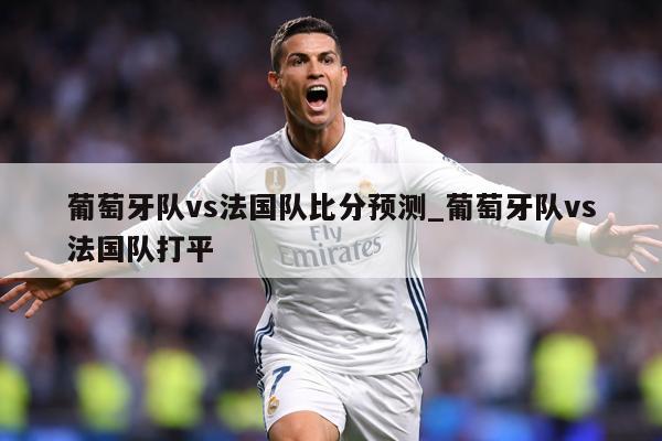 葡萄牙队vs法国队比分预测_葡萄牙队vs法国队打平