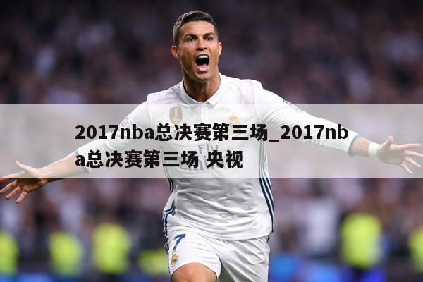 2017nba总决赛第三场_2017nba总决赛第三场 央视