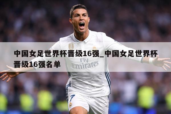 中国女足世界杯晋级16强_中国女足世界杯晋级16强名单
