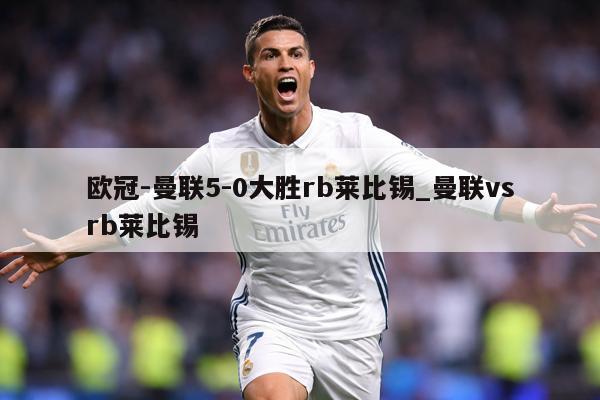 欧冠-曼联5-0大胜rb莱比锡_曼联vsrb莱比锡