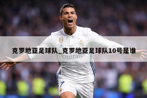克罗地亚足球队_克罗地亚足球队10号是谁